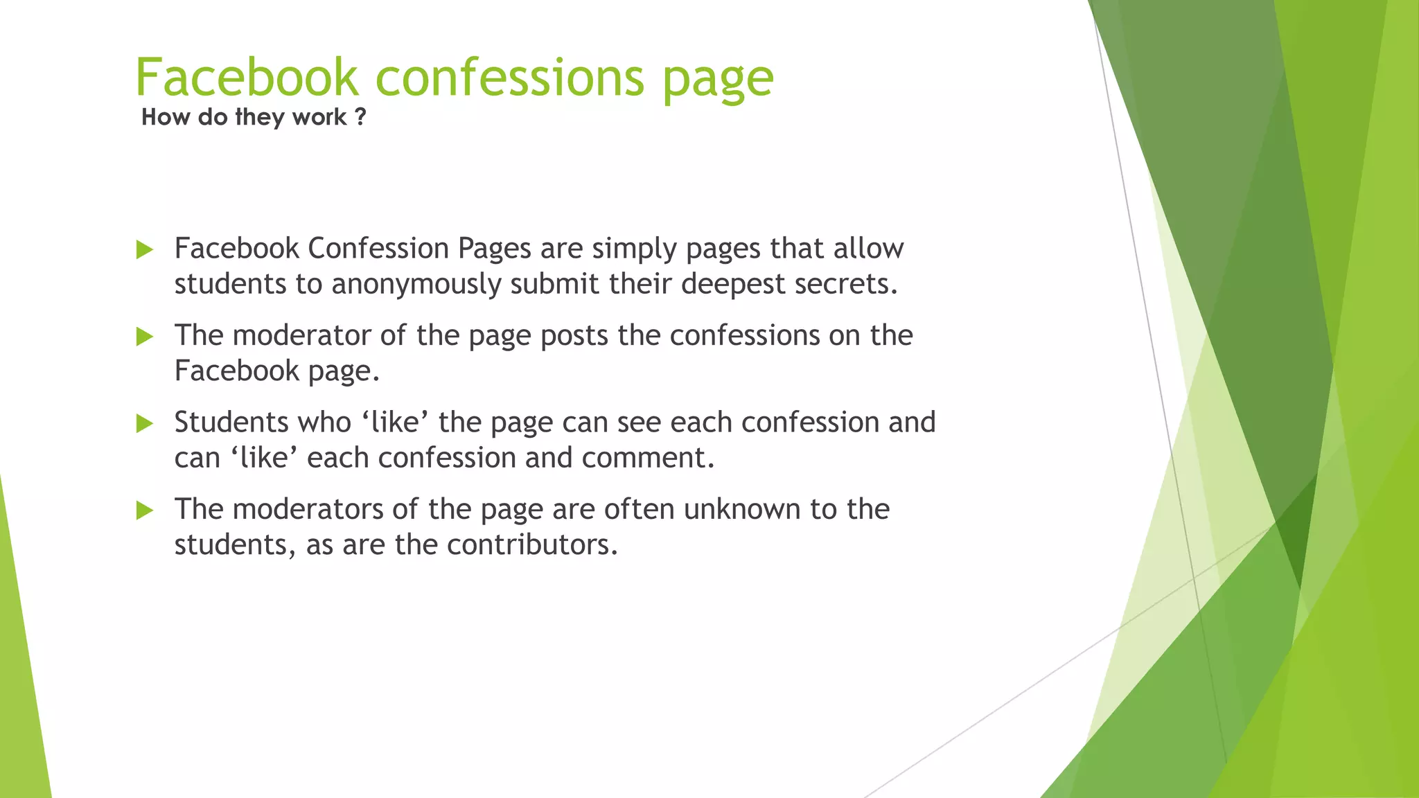 Facebook confessions page
 Facebook Confession Pages are simply pages that allow
students to anonymously submit their deepest secrets.
 The moderator of the page posts the confessions on the
Facebook page.
 Students who „like‟ the page can see each confession and
can „like‟ each confession and comment.
 The moderators of the page are often unknown to the
students, as are the contributors.
How do they work ?
 