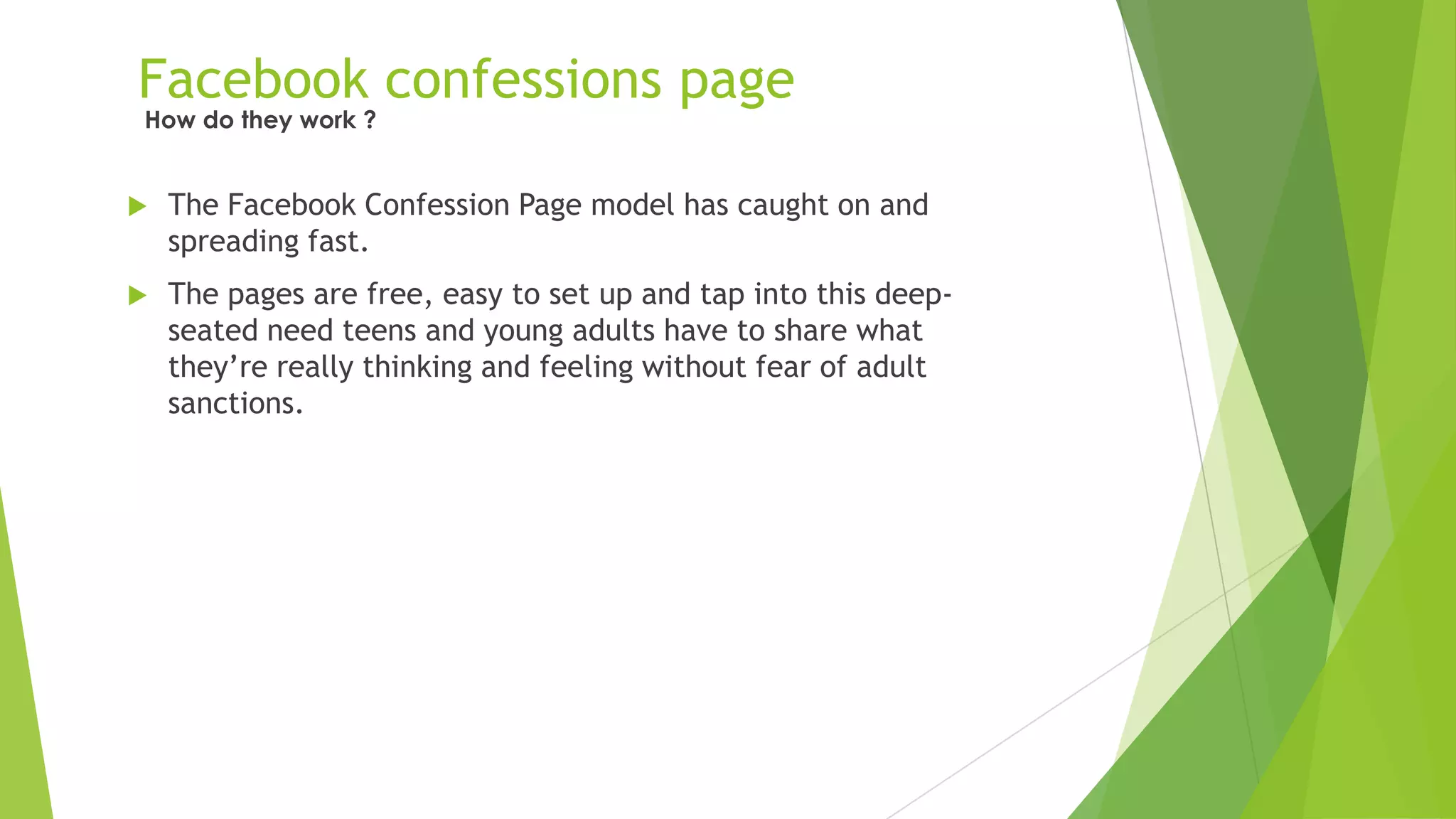 Facebook confessions page
 The Facebook Confession Page model has caught on and
spreading fast.
 The pages are free, easy to set up and tap into this deep-
seated need teens and young adults have to share what
they‟re really thinking and feeling without fear of adult
sanctions.
How do they work ?
 