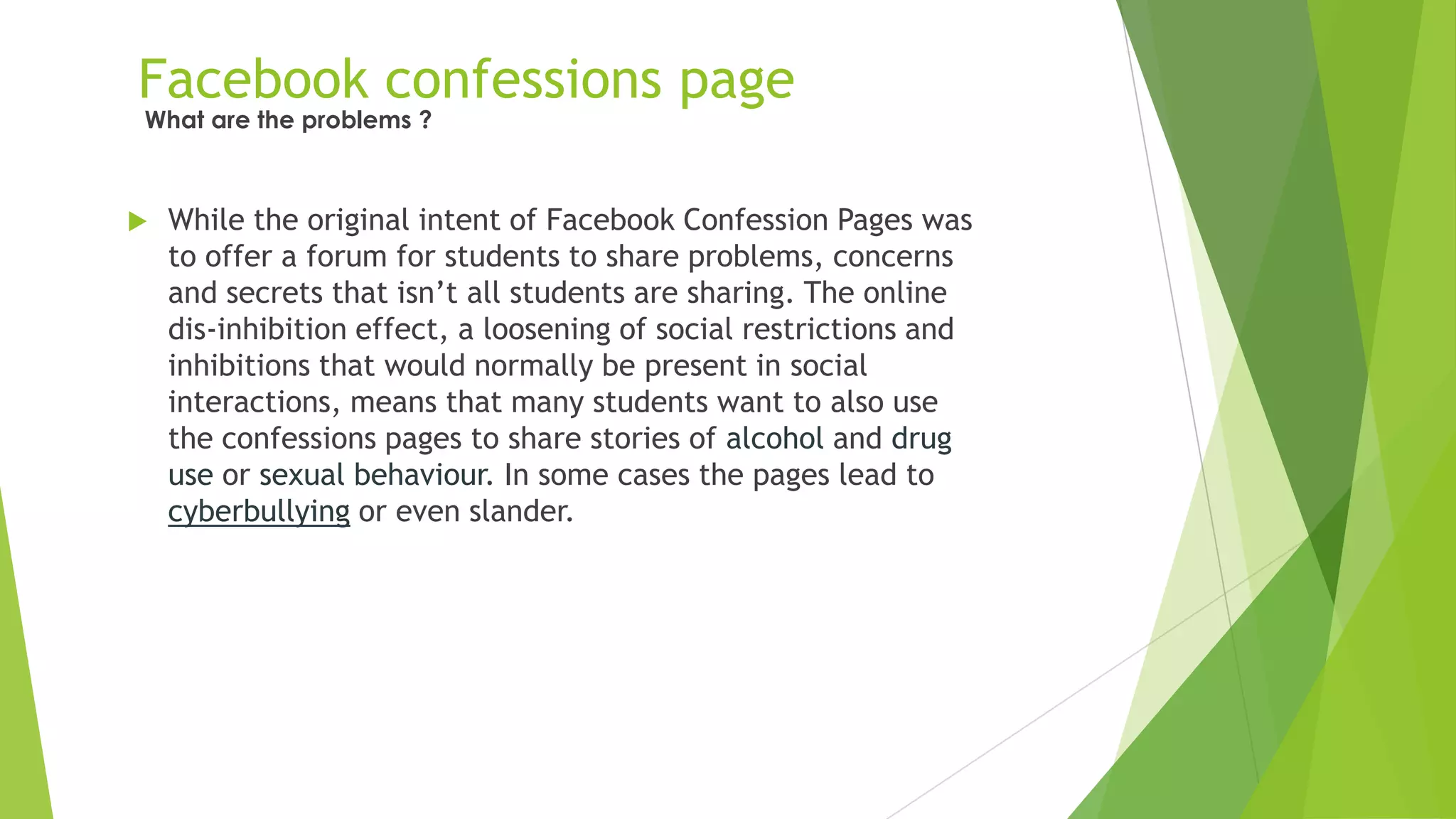 Facebook confessions page
 While the original intent of Facebook Confession Pages was
to offer a forum for students to share problems, concerns
and secrets that isn‟t all students are sharing. The online
dis-inhibition effect, a loosening of social restrictions and
inhibitions that would normally be present in social
interactions, means that many students want to also use
the confessions pages to share stories of alcohol and drug
use or sexual behaviour. In some cases the pages lead to
cyberbullying or even slander.
What are the problems ?
 