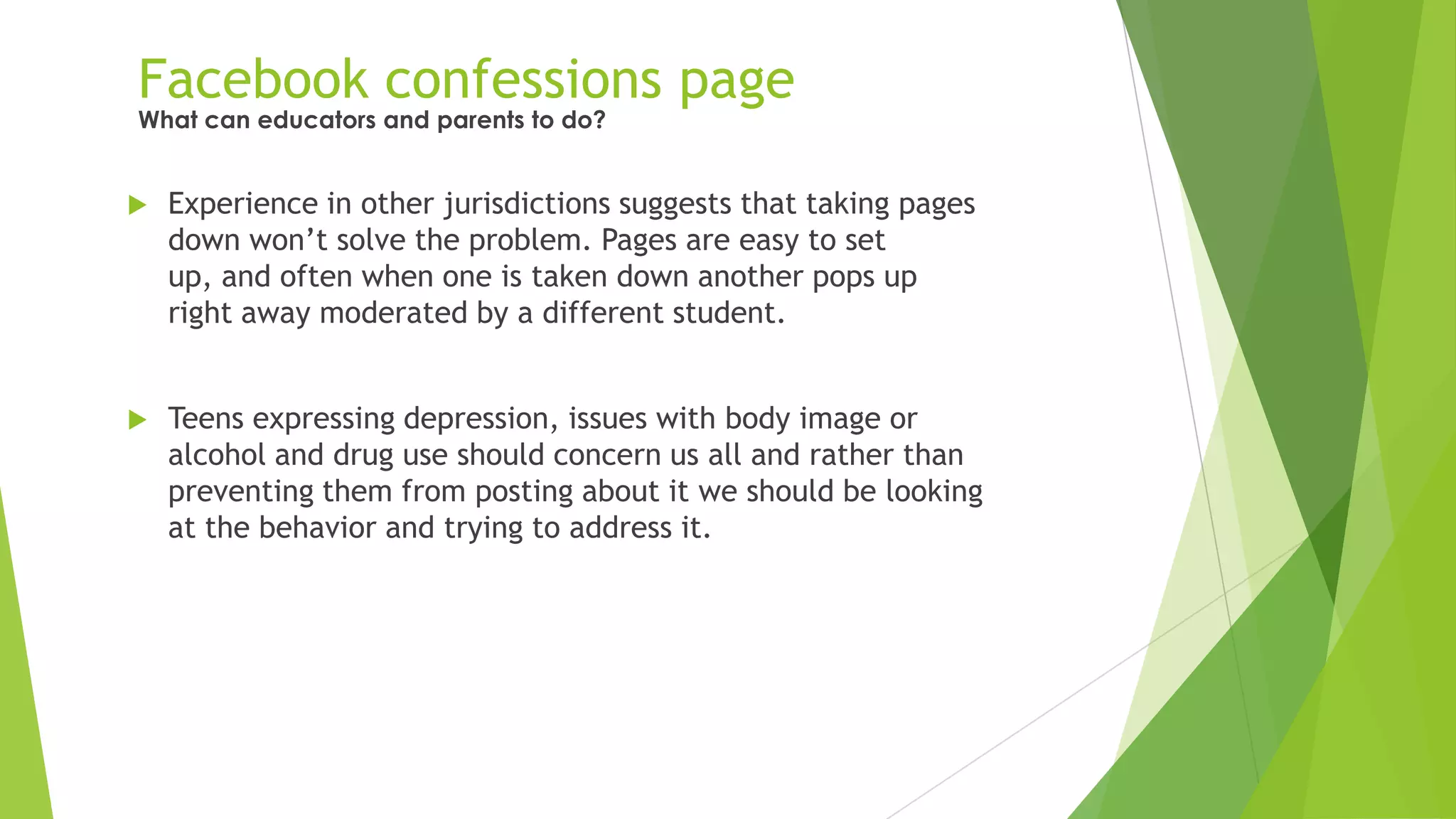 Facebook confessions page
 Experience in other jurisdictions suggests that taking pages
down won‟t solve the problem. Pages are easy to set
up, and often when one is taken down another pops up
right away moderated by a different student.
 Teens expressing depression, issues with body image or
alcohol and drug use should concern us all and rather than
preventing them from posting about it we should be looking
at the behavior and trying to address it.
What can educators and parents to do?
 
