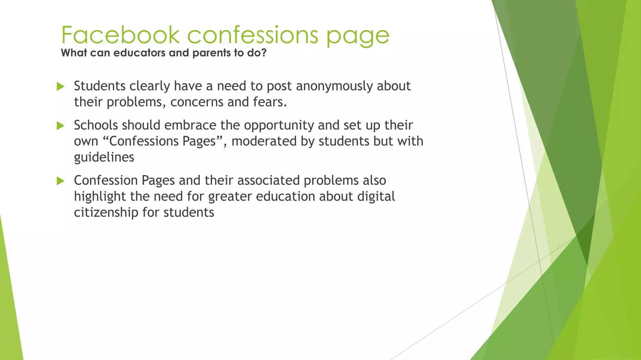 Facebook confessions page
 Students clearly have a need to post anonymously about
their problems, concerns and fears.
 Schools should embrace the opportunity and set up their
own “Confessions Pages”, moderated by students but with
guidelines
 Confession Pages and their associated problems also
highlight the need for greater education about digital
citizenship for students
What can educators and parents to do?
 