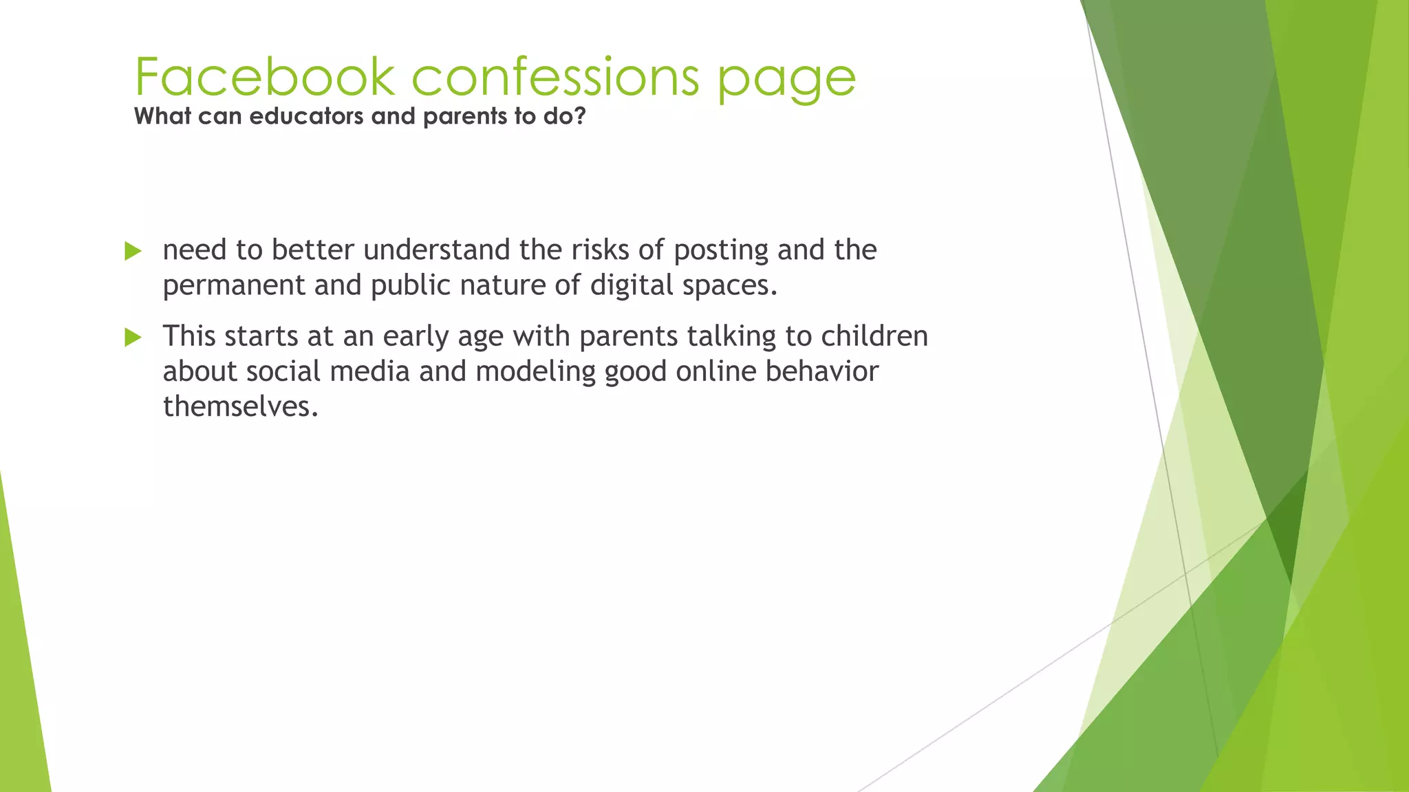 Facebook confessions page
 need to better understand the risks of posting and the
permanent and public nature of digital spaces.
 This starts at an early age with parents talking to children
about social media and modeling good online behavior
themselves.
What can educators and parents to do?
 