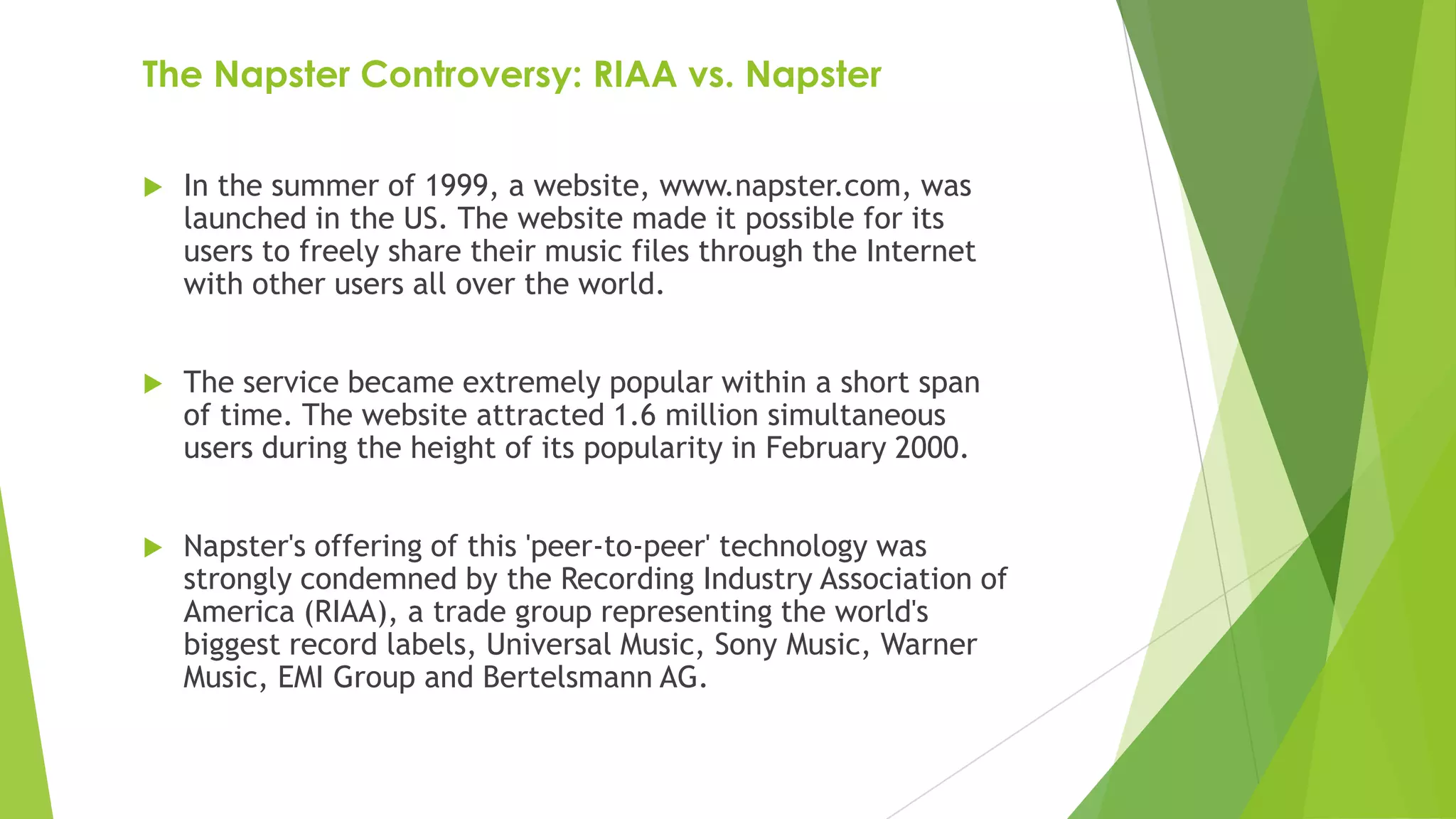 The Napster Controversy: RIAA vs. Napster
 In the summer of 1999, a website, www.napster.com, was
launched in the US. The website made it possible for its
users to freely share their music files through the Internet
with other users all over the world.
 The service became extremely popular within a short span
of time. The website attracted 1.6 million simultaneous
users during the height of its popularity in February 2000.
 Napster's offering of this 'peer-to-peer' technology was
strongly condemned by the Recording Industry Association of
America (RIAA), a trade group representing the world's
biggest record labels, Universal Music, Sony Music, Warner
Music, EMI Group and Bertelsmann AG.
 