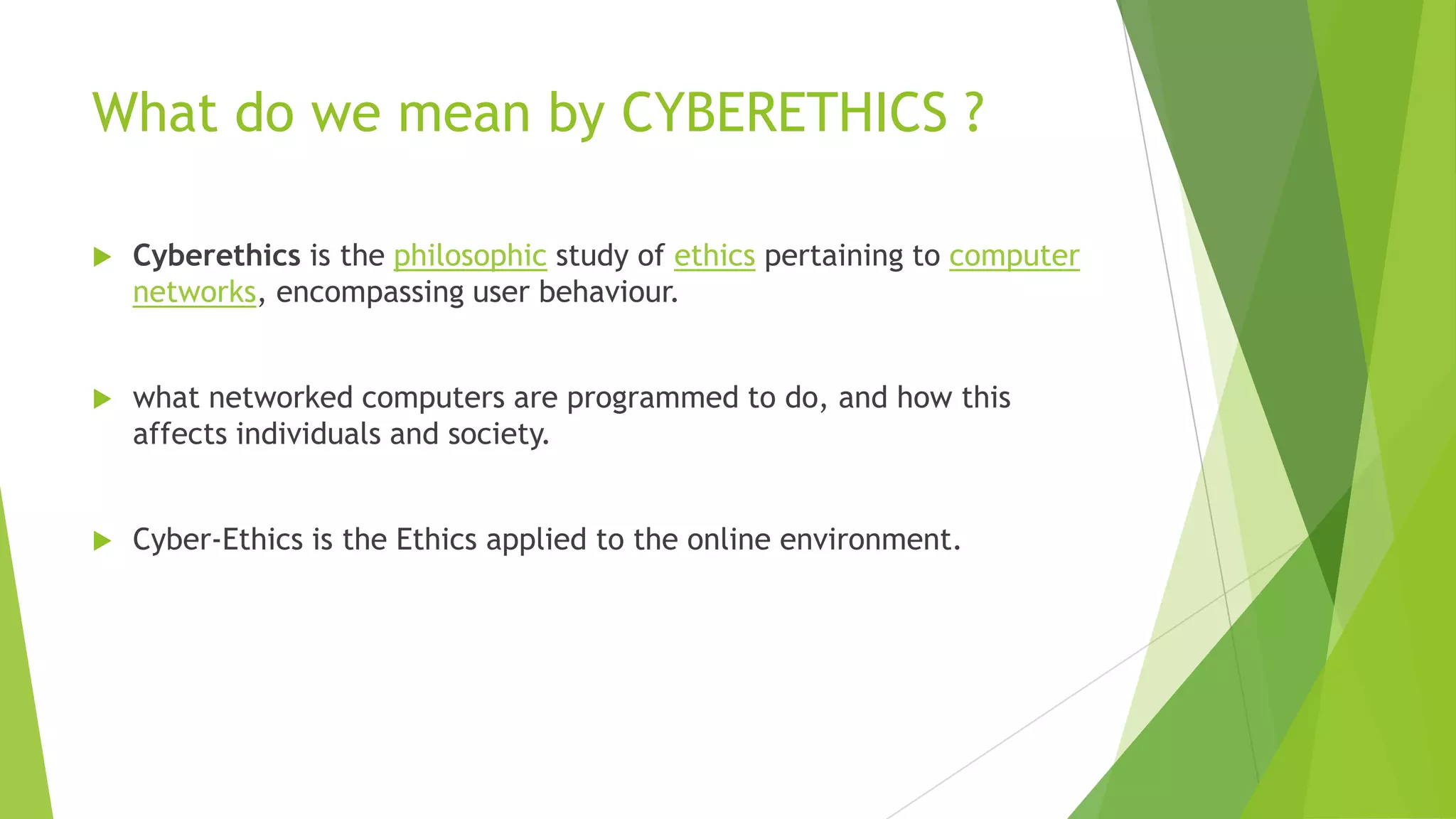 What do we mean by CYBERETHICS ?
 Cyberethics is the philosophic study of ethics pertaining to computer
networks, encompassing user behaviour.
 what networked computers are programmed to do, and how this
affects individuals and society.
 Cyber-Ethics is the Ethics applied to the online environment.
 