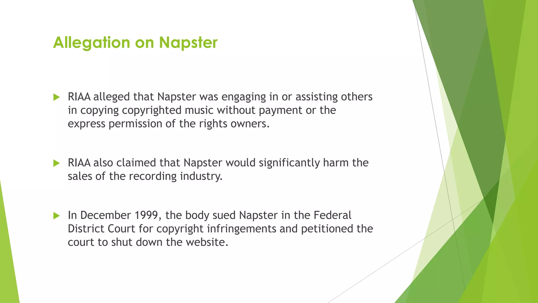 Allegation on Napster
 RIAA alleged that Napster was engaging in or assisting others
in copying copyrighted music without payment or the
express permission of the rights owners.
 RIAA also claimed that Napster would significantly harm the
sales of the recording industry.
 In December 1999, the body sued Napster in the Federal
District Court for copyright infringements and petitioned the
court to shut down the website.
 