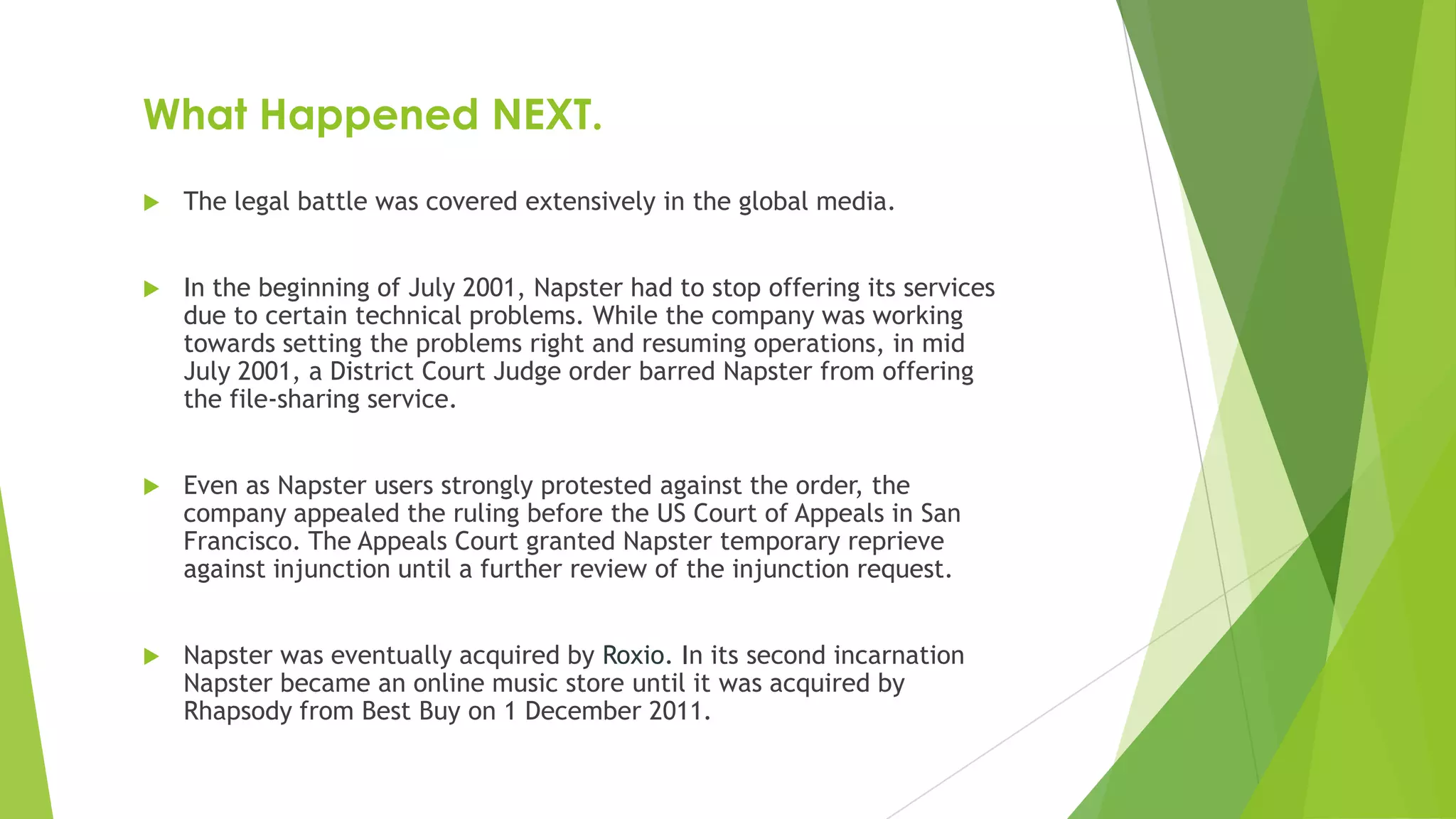 What Happened NEXT.
 The legal battle was covered extensively in the global media.
 In the beginning of July 2001, Napster had to stop offering its services
due to certain technical problems. While the company was working
towards setting the problems right and resuming operations, in mid
July 2001, a District Court Judge order barred Napster from offering
the file-sharing service.
 Even as Napster users strongly protested against the order, the
company appealed the ruling before the US Court of Appeals in San
Francisco. The Appeals Court granted Napster temporary reprieve
against injunction until a further review of the injunction request.
 Napster was eventually acquired by Roxio. In its second incarnation
Napster became an online music store until it was acquired by
Rhapsody from Best Buy on 1 December 2011.
 