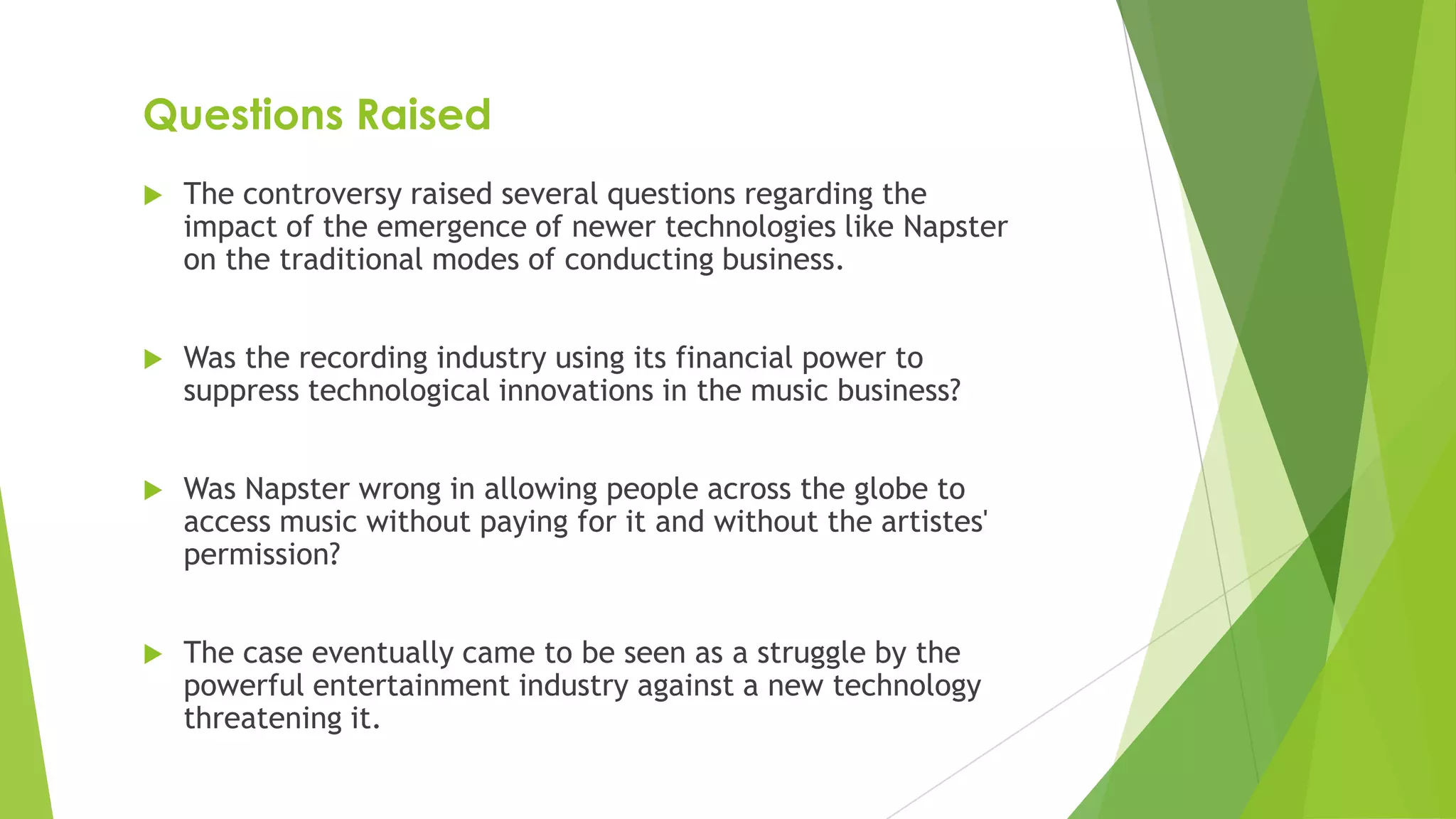 Questions Raised
 The controversy raised several questions regarding the
impact of the emergence of newer technologies like Napster
on the traditional modes of conducting business.
 Was the recording industry using its financial power to
suppress technological innovations in the music business?
 Was Napster wrong in allowing people across the globe to
access music without paying for it and without the artistes'
permission?
 The case eventually came to be seen as a struggle by the
powerful entertainment industry against a new technology
threatening it.
 