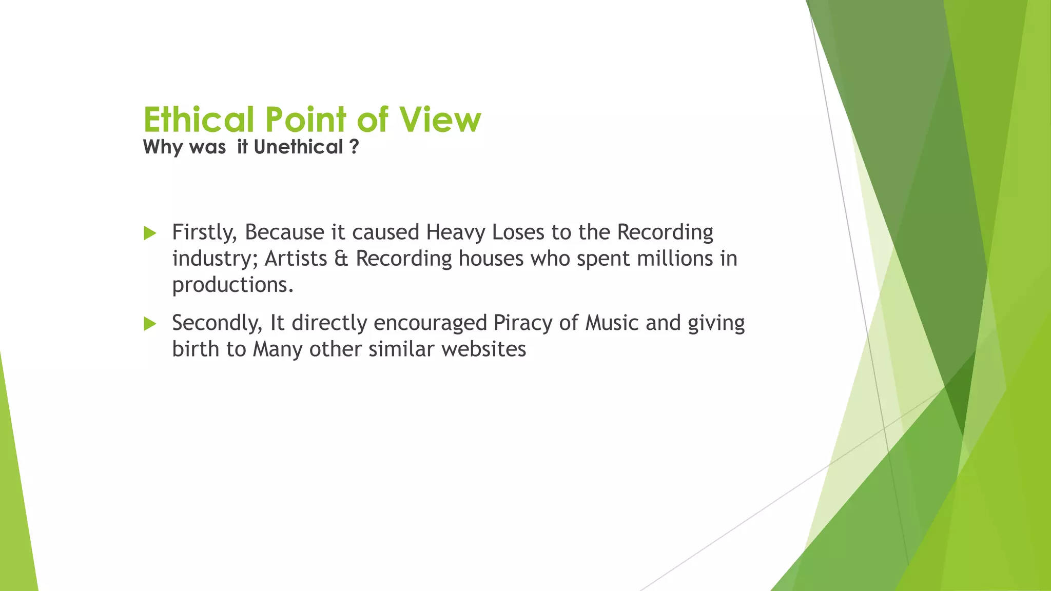 Ethical Point of View
 Firstly, Because it caused Heavy Loses to the Recording
industry; Artists & Recording houses who spent millions in
productions.
 Secondly, It directly encouraged Piracy of Music and giving
birth to Many other similar websites
Why was it Unethical ?
 