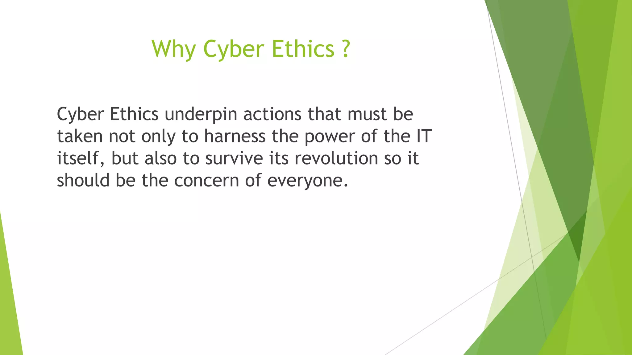 Why Cyber Ethics ?
Cyber Ethics underpin actions that must be
taken not only to harness the power of the IT
itself, but also to survive its revolution so it
should be the concern of everyone.
 