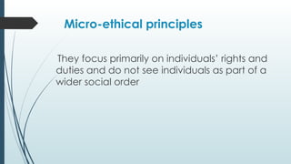 Micro-ethical principles
They focus primarily on individuals’ rights and
duties and do not see individuals as part of a
wider social order
 