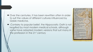  Over the centuries, it has been rewritten often in order
to suit the values of different cultures influenced by
Greek medicine.
 Contrary to popular belief, the Hippocratic Oath is not
required by most modern medical schools, although
some have adopted modern versions that suit many in
the profession in the 21st
century
 