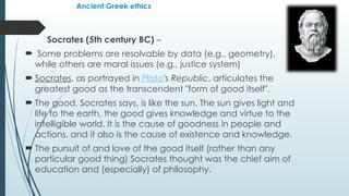 Ancient Greek ethics
Socrates (5th century BC) –
 Some problems are resolvable by data (e.g., geometry),
while others are moral issues (e.g., justice system)
 Socrates, as portrayed in Plato's Republic, articulates the
greatest good as the transcendent "form of good itself".
 The good, Socrates says, is like the sun. The sun gives light and
life to the earth, the good gives knowledge and virtue to the
intelligible world. It is the cause of goodness in people and
actions, and it also is the cause of existence and knowledge.
 The pursuit of and love of the good itself (rather than any
particular good thing) Socrates thought was the chief aim of
education and (especially) of philosophy.
 