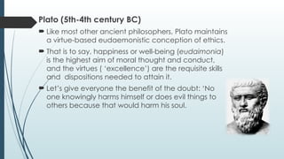 Plato (5th-4th century BC)
 Like most other ancient philosophers, Plato maintains
a virtue-based eudaemonistic conception of ethics.
 That is to say, happiness or well-being (eudaimonia)
is the highest aim of moral thought and conduct,
and the virtues ( ‘excellence’) are the requisite skills
and dispositions needed to attain it.
 Let’s give everyone the benefit of the doubt: ‘No
one knowingly harms himself or does evil things to
others because that would harm his soul.
 