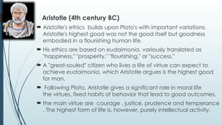 Aristotle (4th century BC)
 Aristotle's ethics builds upon Plato's with important variations.
Aristotle's highest good was not the good itself but goodness
embodied in a flourishing human life.
 His ethics are based on eudaimonia, variously translated as
"happiness," "prosperity," "flourishing," or "success."
 A "great-souled" citizen who lives a life of virtue can expect to
achieve eudaimonia, which Aristotle argues is the highest good
for man.
 Following Plato, Aristotle gives a significant role in moral life
the virtues, fixed habits of behavior that lead to good outcomes.
 the main virtue are courage , justice, prudence and temperance
. The highest form of life is, however, purely intellectual activity.
 