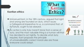 Kantian ethics
 Immanuel Kant, in the 18th century, argued that right
and wrong are founded on duty, which issues
a Categorical Imperative to us, a command that, of
its nature, ought to be obeyed.
 An action is only truly moral if done from a sense of
duty, and the most valuable thing is a human will that
has decided to act rightly. To decide what duty
requires, Kant proposes the principle
of universalizability correct moral rules are those
everyone could adopt.
 