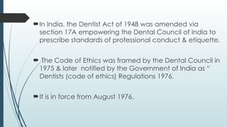 In India, the Dentist Act of 1948 was amended via
section 17A empowering the Dental Council of India to
prescribe standards of professional conduct & etiquette.
 The Code of Ethics was framed by the Dental Council in
1975 & later notified by the Government of India as “
Dentists (code of ethics) Regulations 1976.
It is in force from August 1976.
 