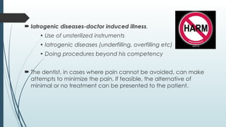  Iatrogenic diseases-doctor induced illness.
• Use of unsterilized instruments
• Iatrogenic diseases (underfilling, overfilling etc)
• Doing procedures beyond his competency
 The dentist, in cases where pain cannot be avoided, can make
attempts to minimize the pain. If feasible, the alternative of
minimal or no treatment can be presented to the patient.
 Iatrogenic diseases-doctor induced illness.
• Use of unsterilized instruments
• Iatrogenic diseases (underfilling, overfilling etc)
• Doing procedures beyond his competency
 The dentist, in cases where pain cannot be avoided, can make
attempts to minimize the pain. If feasible, the alternative of
minimal or no treatment can be presented to the patient.
 
