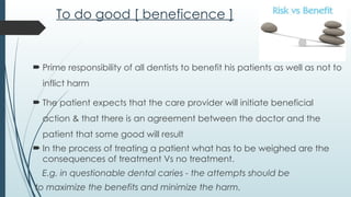 To do good [ beneficence ]
 Prime responsibility of all dentists to benefit his patients as well as not to
inflict harm
 The patient expects that the care provider will initiate beneficial
action & that there is an agreement between the doctor and the
patient that some good will result
 In the process of treating a patient what has to be weighed are the
consequences of treatment Vs no treatment.
E.g. in questionable dental caries - the attempts should be
to maximize the benefits and minimize the harm.
 