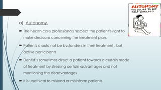 a) Autonomy
 The health care professionals respect the patient’s right to
make decisions concerning the treatment plan.
 Patients should not be bystanders in their treatment , but
active participants
 Dentist’s sometimes direct a patient towards a certain mode
of treatment by stressing certain advantages and not
mentioning the disadvantages
 It is unethical to mislead or misinform patients.
 
