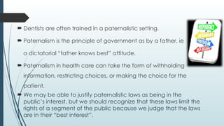  Dentists are often trained in a paternalistic setting.
 Paternalism is the principle of government as by a father, ie
a dictatorial “father knows best” attitude.
 Paternalism in health care can take the form of withholding
information, restricting choices, or making the choice for the
patient.
 We may be able to justify paternalistic laws as being in the
public’s interest, but we should recognize that these laws limit the
rights of a segment of the public because we judge that the laws
are in their “best interest”.
 