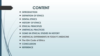 CONTENT
 INTRODUCTION
 DEFINITION OF ETHICS
 DENTAL ETHICS
 HISTORY OF ETHICS
 ETHICAL PRINCIPLES
 UNETHICAL PRACTICES
 SOME UN ETHICAL STUDIES IN HISTORY
 UNETHICAL EXPERIMENTS IN TODAY'S MEDICINE
 The IDA Code of Ethics
 CONCLUSION
 REFERENCE
 