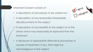 Informed Consent consists of :
• A description of procedures to be carried out
• A description of any reasonably foreseeable
risks/discomforts to the subject
• A description of any benefits to the subject or to the
others which may reasonably br expected from the
treatment
• A disclosure of appropriate alternative procedures or
courses of treatment, if any, that might be
advantageous to the subject
 
