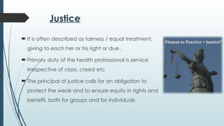 Justice
 It is often described as fairness / equal treatment,
giving to each her or his right or due .
 Primary duty of the health professional is service
irrespective of class, creed etc
 The principal of justice calls for an obligation to
protect the weak and to ensure equity in rights and
benefit, both for groups and for individuals
 