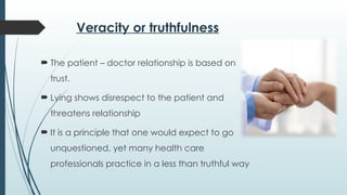 Veracity or truthfulness
 The patient – doctor relationship is based on
trust.
 Lying shows disrespect to the patient and
threatens relationship
 It is a principle that one would expect to go
unquestioned, yet many health care
professionals practice in a less than truthful way
 
