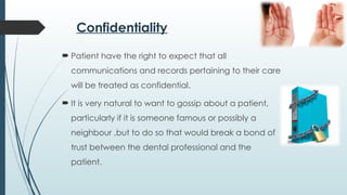 Confidentiality
 Patient have the right to expect that all
communications and records pertaining to their care
will be treated as confidential.
 It is very natural to want to gossip about a patient,
particularly if it is someone famous or possibly a
neighbour ,but to do so that would break a bond of
trust between the dental professional and the
patient.
 