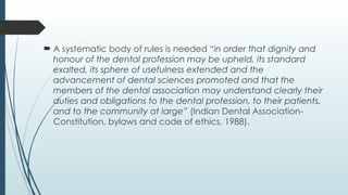  A systematic body of rules is needed “in order that dignity and
honour of the dental profession may be upheld, its standard
exalted, its sphere of usefulness extended and the
advancement of dental sciences promoted and that the
members of the dental association may understand clearly their
duties and obligations to the dental profession, to their patients,
and to the community at large” (Indian Dental Association-
Constitution, bylaws and code of ethics, 1988).
 