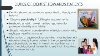 DUTIES OF DENTIST TOWARDS PATIENTS
 Dentists should be courteous, sympathetic, friendly and
helpful.
 Observe punctuality in fulfilling his appointments.
 He should establish a well merited reputation for
professional ability and fidelity.
 Should not permit considerations of religion, nationality,
race, party politics or social
 Information of a personal nature which may be learned
about or directly from a patient in the course of dental
practice should be kept in the utmost confidence. It is
also the obligation of the dentist to see that his auxiliary
staff observe this rule.
 
