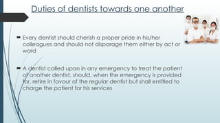Duties of dentists towards one another
 Every dentist should cherish a proper pride in his/her
colleagues and should not disparage them either by act or
word
 A dentist called upon in any emergency to treat the patient
of another dentist, should, when the emergency is provided
for, retire in favour of the regular dentist but shall entitled to
charge the patient for his services
 