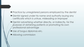 Practice by unregistered persons employed by the dentist
Dentist signed under his name and authority issuing any
certificate which is untrue, misleading or improper
Dentist advertising whether directly, or indirectly, for the
purpose of obtaining patients or promoting his own
professional advantage
Use of bogus diplomas etc.
Allowing commission
 