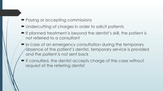  Paying or accepting commissions
 Undercutting of charges in order to solicit patients
 If planned treatment is beyond the dentist’s skill, the patient is
not referred to a consultant
 In case of an emergency consultation during the temporary
absence of the patient’s dentist, temporary service is provided
and the patient is not sent back
 If consulted, the dentist accepts charge of the case without
request of the referring dentist
 