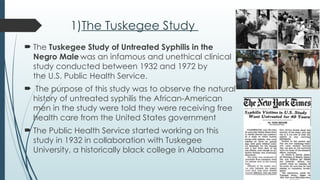 1)The Tuskegee Study
 The Tuskegee Study of Untreated Syphilis in the
Negro Male was an infamous and unethical clinical
study conducted between 1932 and 1972 by
the U.S. Public Health Service.
 The purpose of this study was to observe the natural
history of untreated syphilis the African-American
men in the study were told they were receiving free
health care from the United States government
 The Public Health Service started working on this
study in 1932 in collaboration with Tuskegee
University, a historically black college in Alabama
 