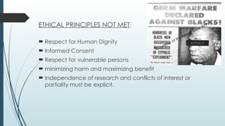 ETHICAL PRINCIPLES NOT MET:
 Respect for Human Dignity
 Informed Consent
 Respect for vulnerable persons
 minimizing harm and maximizing benefit
 Independence of research and conflicts of interest or
partiality must be explicit.
 
