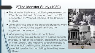 2)The Monster Study (1939)
 The Monster Study was a stuttering experiment on
22 orphan children in Davenport, Iowa, in 1939
conducted by Wendell Johnson at the University
of Iowa.
 Johnson chose one of his graduate students, Mary
Tudor, to conduct the experiment and he
supervised her research.
 After placing the children in control and
experimental groups, Tudor gave positive speech
therapy to half of the children, praising the fluency
of their speech, and negative speech therapy to
the other half, belittling the children for every
speech imperfection and telling them they were
stutterers.
 
