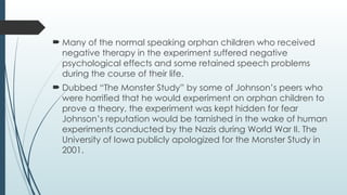  Many of the normal speaking orphan children who received
negative therapy in the experiment suffered negative
psychological effects and some retained speech problems
during the course of their life.
 Dubbed “The Monster Study” by some of Johnson’s peers who
were horrified that he would experiment on orphan children to
prove a theory, the experiment was kept hidden for fear
Johnson’s reputation would be tarnished in the wake of human
experiments conducted by the Nazis during World War II. The
University of Iowa publicly apologized for the Monster Study in
2001.
 