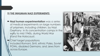 3) THE INHUMAN NAZI EXPERIMENTS
 Nazi human experimentation was a series
of medical experiments on large numbers
of prisoners, including children, by Nazi
Germany in its concentration camps in the
early to mid 1940s, during World War
II and the Holocaust.
 Chief target populations
included Romani, Sinti, ethnic Poles, Soviet
POWs, disabled Germans, and Jews from
across Europe.
3) THE INHUMAN NAZI EXPERIMENTS
 Nazi human experimentation was a series
of medical experiments on large numbers
of prisoners, including children, by Nazi
Germany in its concentration camps in the
early to mid 1940s, during World War
II and the Holocaust.
 Chief target populations
included Romani, Sinti, ethnic Poles, Soviet
POWs, disabled Germans, and Jews from
across Europe.
 