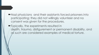 Nazi physicians and their assistants forced prisoners into
participating; they did not willingly volunteer and no
consent was given for the procedures.
Typically, the experiments resulted in
death, trauma, disfigurement or permanent disability, and
as such are considered examples of medical torture.
 