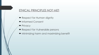ETHICAL PRINCIPLES NOT MET:
 Respect for Human dignity
 Informed Consent
 Privacy
 Respect for Vulnerable persons
 Minimizing harm and maximizing benefit
 