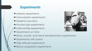Experiments
 Malaria experiments
 Immunization experiments
 Epidemic jaundice
 Mustard gas experiments
 Sulfonamide experiments
 Experiments on twins
 Bone, muscle, and nerve transplantation experiments
 Experiments with poison
 High altitude experiments
 Blood coagulation experiments
 