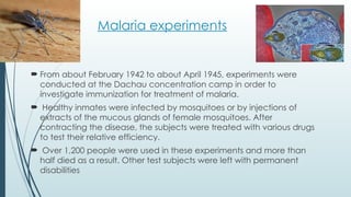 Malaria experiments
 From about February 1942 to about April 1945, experiments were
conducted at the Dachau concentration camp in order to
investigate immunization for treatment of malaria.
 Healthy inmates were infected by mosquitoes or by injections of
extracts of the mucous glands of female mosquitoes. After
contracting the disease, the subjects were treated with various drugs
to test their relative efficiency.
 Over 1,200 people were used in these experiments and more than
half died as a result. Other test subjects were left with permanent
disabilities
 