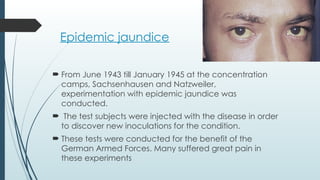 Epidemic jaundice
 From June 1943 till January 1945 at the concentration
camps, Sachsenhausen and Natzweiler,
experimentation with epidemic jaundice was
conducted.
 The test subjects were injected with the disease in order
to discover new inoculations for the condition.
 These tests were conducted for the benefit of the
German Armed Forces. Many suffered great pain in
these experiments
 