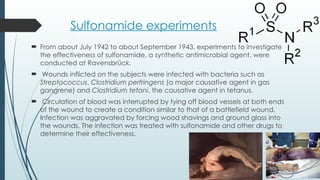 Sulfonamide experiments
 From about July 1942 to about September 1943, experiments to investigate
the effectiveness of sulfonamide, a synthetic antimicrobial agent, were
conducted at Ravensbrück.
 Wounds inflicted on the subjects were infected with bacteria such as
Streptococcus, Clostridium perfringens (a major causative agent in gas
gangrene) and Clostridium tetani, the causative agent in tetanus.
 Circulation of blood was interrupted by tying off blood vessels at both ends
of the wound to create a condition similar to that of a battlefield wound.
Infection was aggravated by forcing wood shavings and ground glass into
the wounds. The infection was treated with sulfonamide and other drugs to
determine their effectiveness.
 
