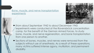 Bone, muscle, and nerve transplantation
experiments
 From about September 1942 to about December 1943
experiments were conducted at the Ravensbrück concentration
camp, for the benefit of the German Armed Forces, to study
bone, muscle, and nerve regeneration, and bone transplantation
from one person to another.
 Sections of bones, muscles, and nerves were removed from the
subjects without use of anesthesia. As a result of these operations,
many victims suffered intense agony, mutilation, and permanent
disability
 