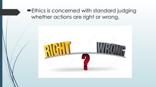 Ethics is concerned with standard judging
whether actions are right or wrong.
 
