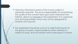  Voluntary informed consent of the human subject is
absolutely essential . The duty & responsibility for ascertaining
the quality of the consent rests upon each individual who
initiates, directs or engages in the experiment. It is a personal
duty and responsibility which may not be delegated to
another with impunity
 The experiment should be such as to yield fruitful results for
the good of society, unprocurable by other methods or
means of study, and not random and unnecessary in nature
 