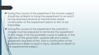  During the course of the experiment the human subject
should be at liberty to bring the experiment to an end if
he has reached physical or mental state where
continuation of the experiment seems to him to be
impossible.
 During the course of the experiment the scientist in
charge must be prepared to terminate the experiment
at any stage, if he has probable cause to believe, in the
exercise of the good faith, superior skill and careful
judgement required of him, that a continuation of the
experiment is likely to result in injury, disability or death to
the experimental subject.
 