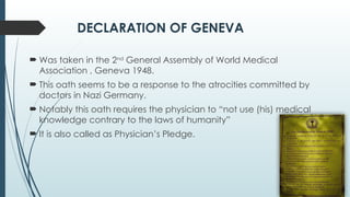DECLARATION OF GENEVA
 Was taken in the 2nd
General Assembly of World Medical
Association , Geneva 1948.
 This oath seems to be a response to the atrocities committed by
doctors in Nazi Germany.
 Notably this oath requires the physician to “not use (his) medical
knowledge contrary to the laws of humanity”
 It is also called as Physician’s Pledge.
 
